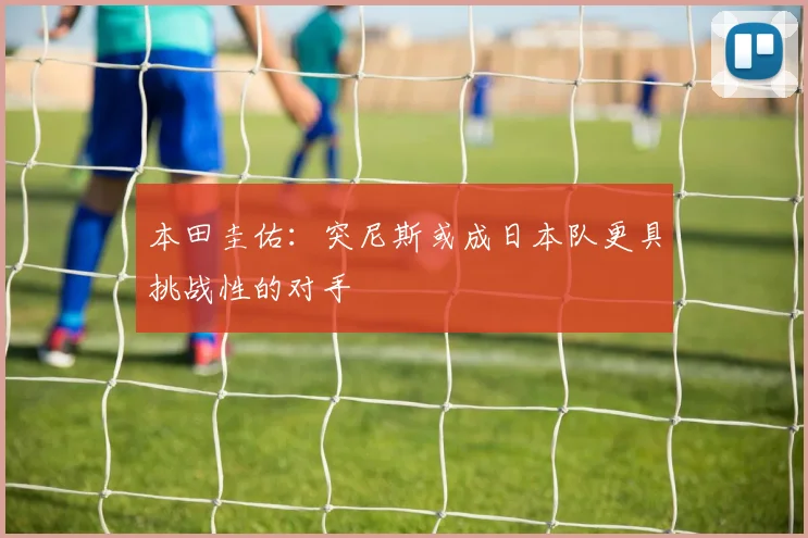 本田圭佑：突尼斯或成日本队更具挑战性的对手