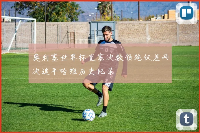 奥利塞世界杯直塞次数领跑仅差两次追平哈维历史纪录