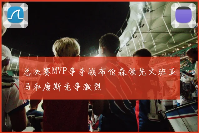 总决赛MVP争夺战布伦森领先文班亚马和唐斯竞争激烈