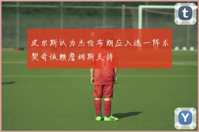皮尔斯认为杰伦布朗应入选一阵东契奇依赖詹姆斯支持