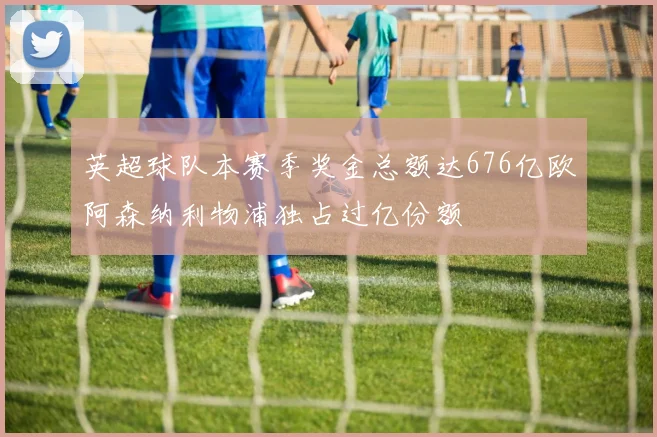 英超球队本赛季奖金总额达676亿欧阿森纳利物浦独占过亿份额