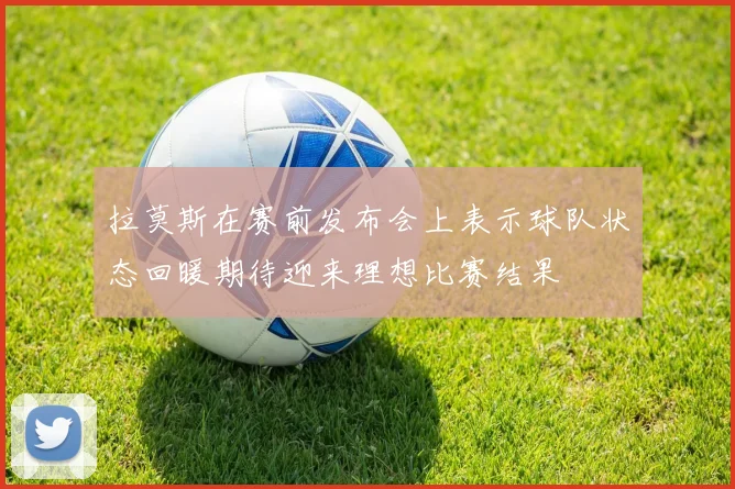 拉莫斯在赛前发布会上表示球队状态回暖期待迎来理想比赛结果