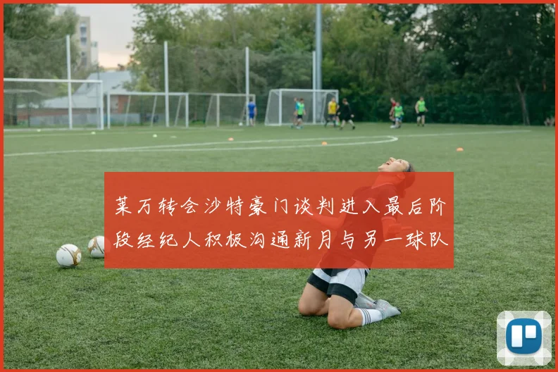莱万转会沙特豪门谈判进入最后阶段经纪人积极沟通新月与另一球队