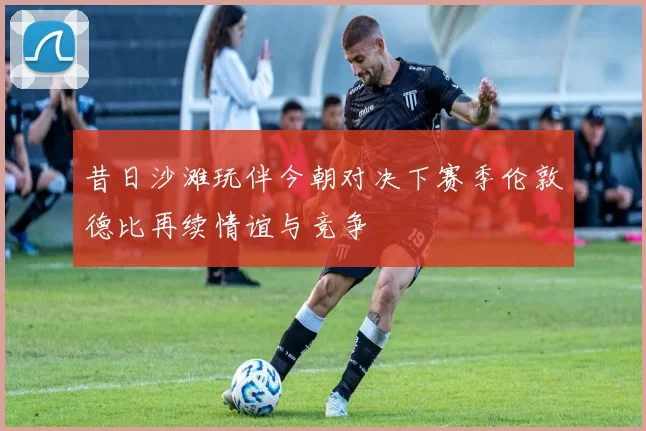 昔日沙滩玩伴今朝对决下赛季伦敦德比再续情谊与竞争