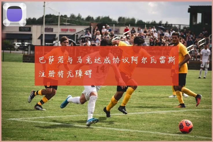 巴萨若与马竞达成协议阿尔瓦雷斯注册将无障碍
