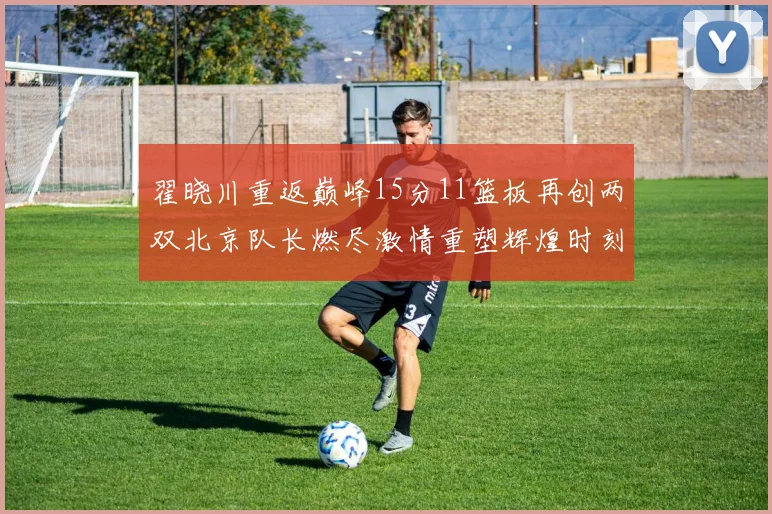 翟晓川重返巅峰15分11篮板再创两双北京队长燃尽激情重塑辉煌时刻