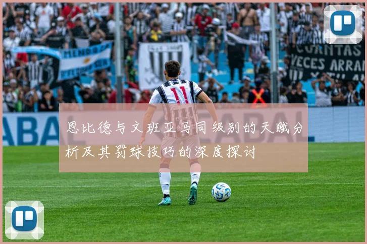 恩比德与文班亚马同级别的天赋分析及其罚球技巧的深度探讨