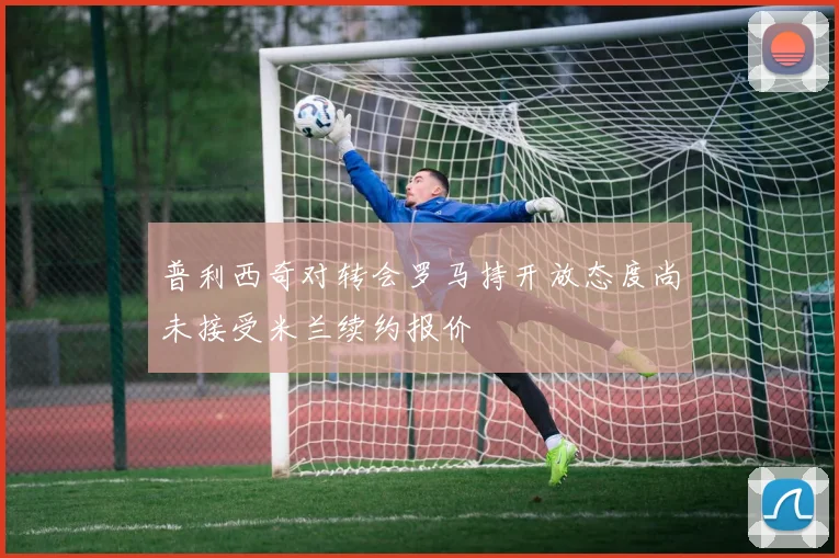 普利西奇对转会罗马持开放态度尚未接受米兰续约报价