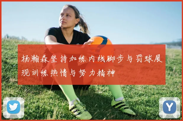 杨瀚森坚持加练内线脚步与罚球展现训练热情与努力精神