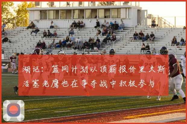 湖记：篮网计划以顶薪报价里夫斯活塞老鹰也在争夺战中积极参与