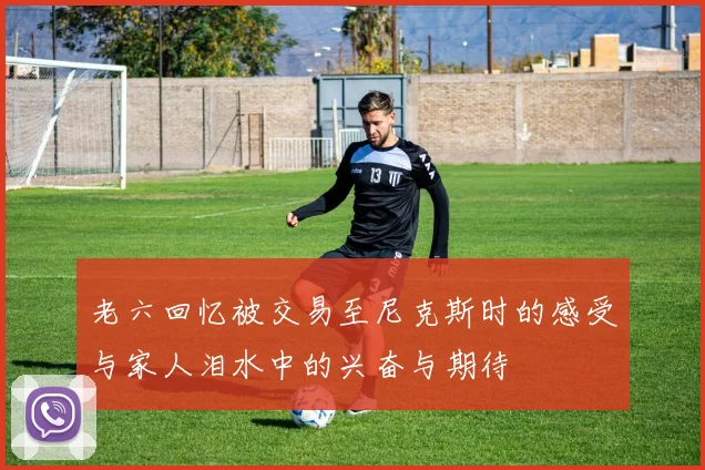 老六回忆被交易至尼克斯时的感受与家人泪水中的兴奋与期待