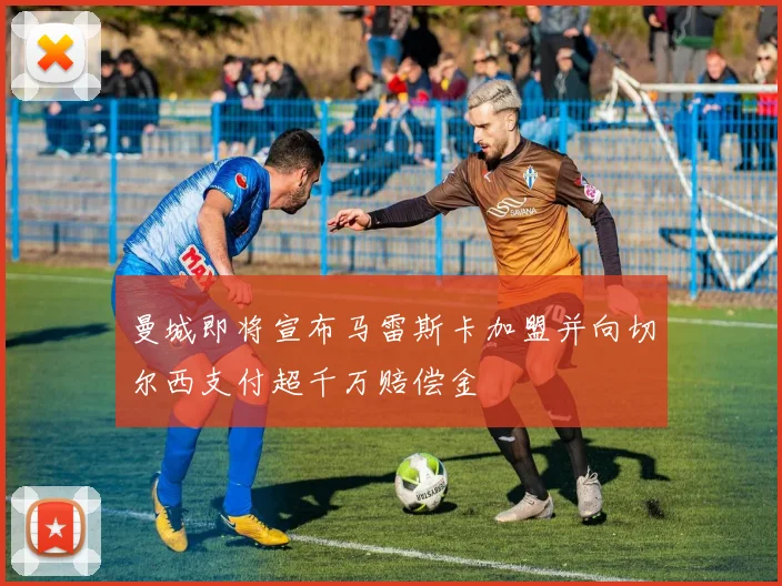 曼城即将宣布马雷斯卡加盟并向切尔西支付超千万赔偿金