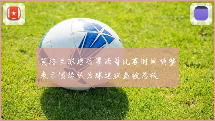 英格兰球迷对墨西哥比赛时间调整表示愤怒认为球迷权益被忽视