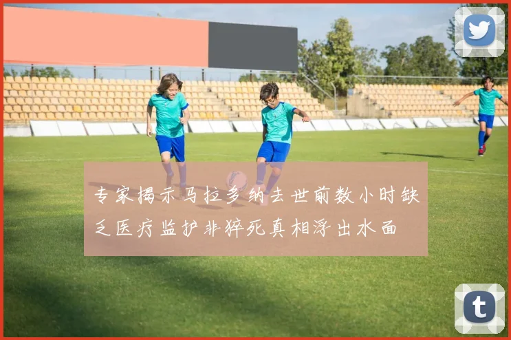 专家揭示马拉多纳去世前数小时缺乏医疗监护非猝死真相浮出水面
