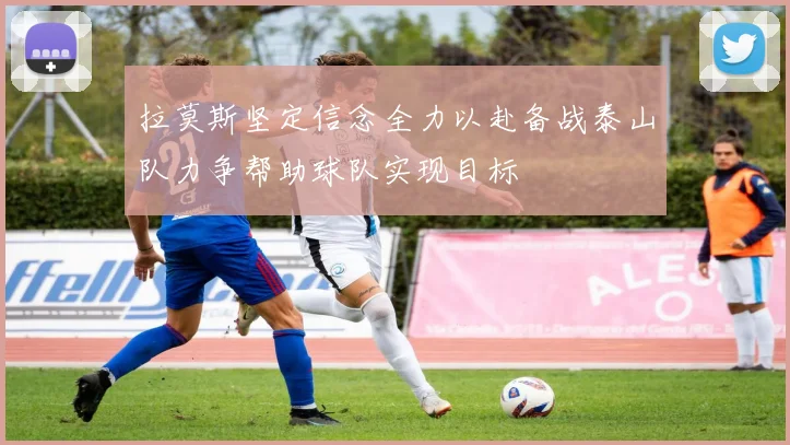 拉莫斯坚定信念全力以赴备战泰山队力争帮助球队实现目标