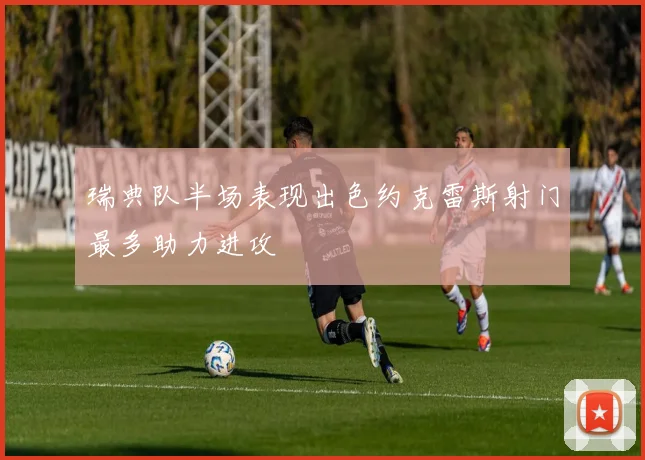 瑞典队半场表现出色约克雷斯射门最多助力进攻