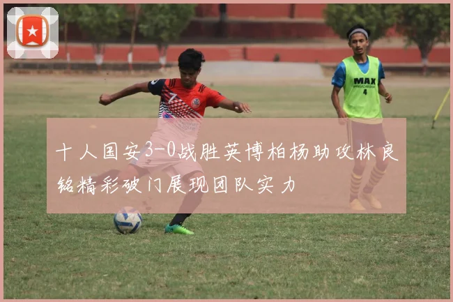 十人国安3-0战胜英博柏杨助攻林良铭精彩破门展现团队实力