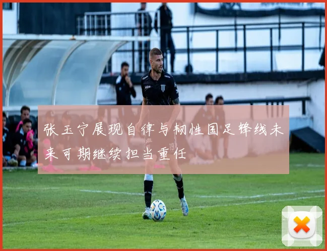 张玉宁展现自律与韧性国足锋线未来可期继续担当重任