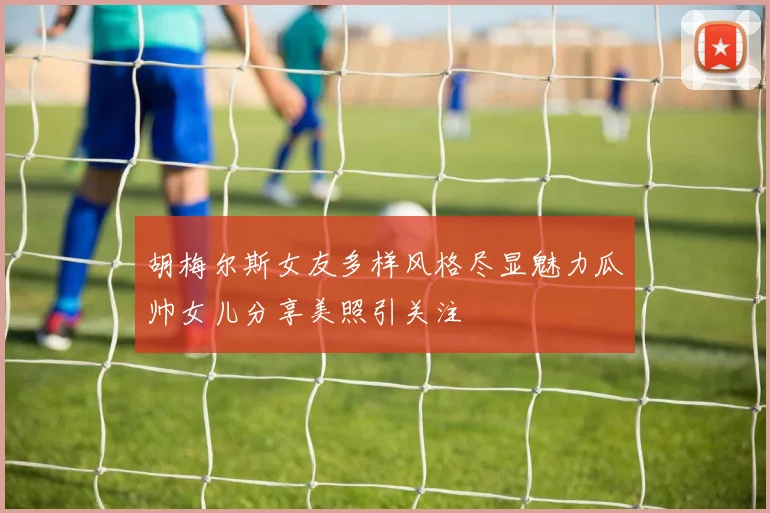 胡梅尔斯女友多样风格尽显魅力瓜帅女儿分享美照引关注
