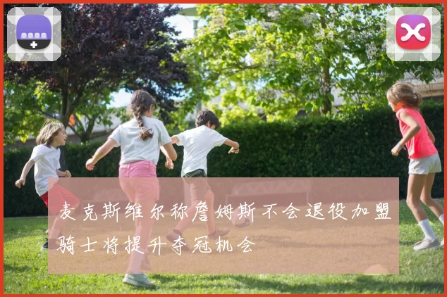 麦克斯维尔称詹姆斯不会退役加盟骑士将提升夺冠机会